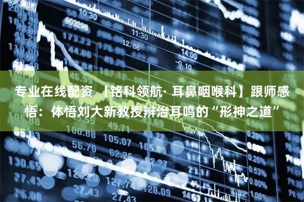 专业在线配资 【铭科领航· 耳鼻咽喉科】跟师感悟：体悟刘大新教授辨治耳鸣的“形神之道”