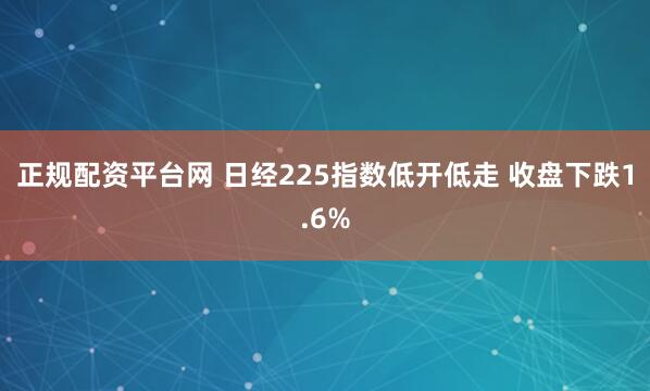 正规配资平台网 日经225指数低开低走 收盘下跌1.6%