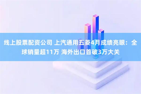 线上股票配资公司 上汽通用五菱4月成绩亮眼：全球销量超11万 海外出口首破3万大关
