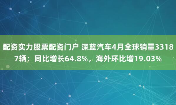 配资实力股票配资门户 深蓝汽车4月全球销量33187辆：同比增长64.8%，海外环比增19.03%