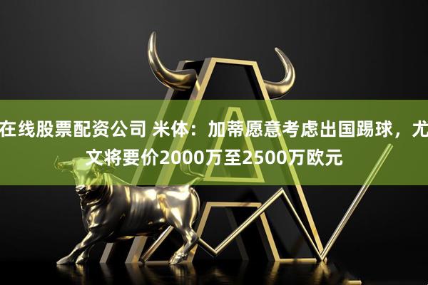 在线股票配资公司 米体：加蒂愿意考虑出国踢球，尤文将要价2000万至2500万欧元