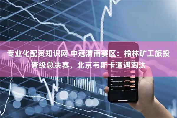 专业化配资知识网 中冠渭南赛区：榆林矿工旅投晋级总决赛，北京韦斯卡遭遇淘汰