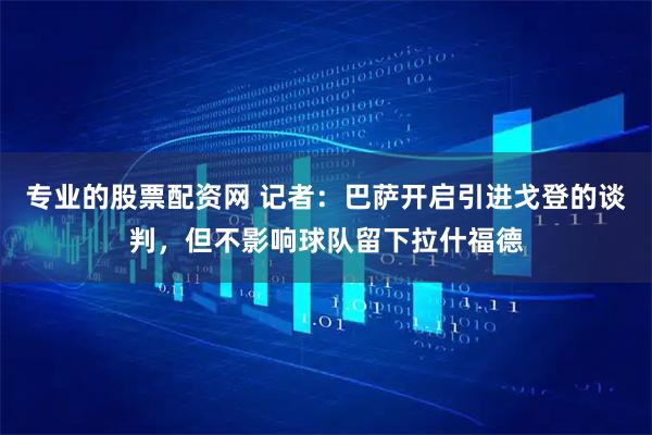 专业的股票配资网 记者：巴萨开启引进戈登的谈判，但不影响球队留下拉什福德