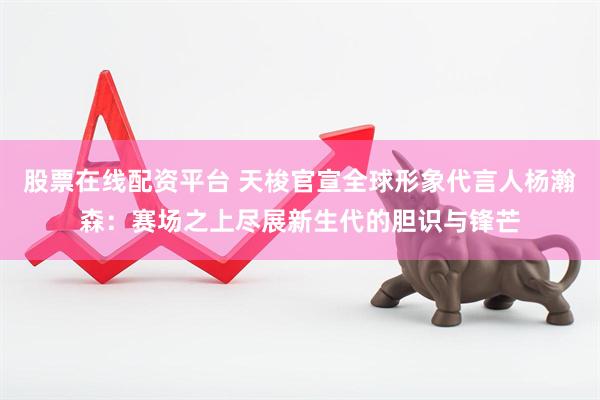 股票在线配资平台 天梭官宣全球形象代言人杨瀚森：赛场之上尽展新生代的胆识与锋芒