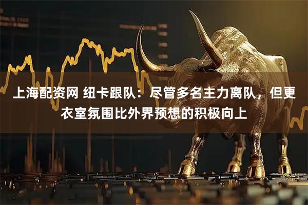 上海配资网 纽卡跟队：尽管多名主力离队，但更衣室氛围比外界预想的积极向上