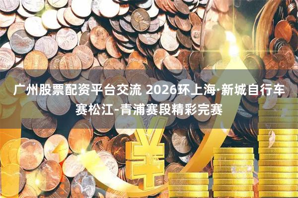 广州股票配资平台交流 2026环上海·新城自行车赛松江-青浦赛段精彩完赛